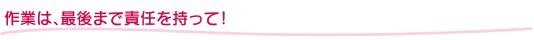 作業は、最後まで責任を持って!
